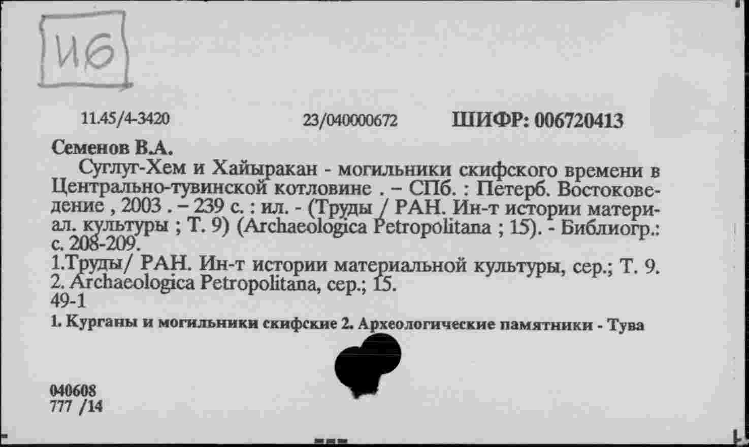 ﻿23/040000672 ШИФР: 006720413
11.45/4-3420
Семенов ВЛ.
Суглуг-Хем и Хайыракан - могильники скифского времени в Центрально-тувинской котловине . - СПб. : Петерб. Востоковедение , 2003 . - 239 с. : ил. - (Труды / РАН. Ин-т истории матери-аЛ2^^9^>Ы ’ Т’ 9) (Агс^1аео^°^са Petropölitana ; 15). - Библиогр.: 1.Труды/ РАН. Ин-т истории материальной культуры, сер.; Т. 9. 2^Ärchacologica Petropolitana, сер.; 15.
1. Курганы и могильники скифские 2. Археологические памятники - Тува
040608
777 /14